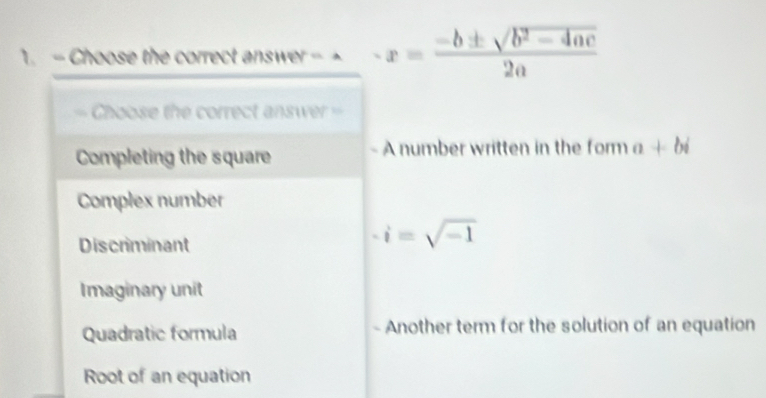 Choose the correct answer - -x= (-b± sqrt(b^2-4ac))/2a 
Choose the correct answer =
Completing the square A number written in the form a+bi
Complex number
Discriminant
-i=sqrt(-1)
Imaginary unit
Quadratic formula Another term for the solution of an equation
Root of an equation