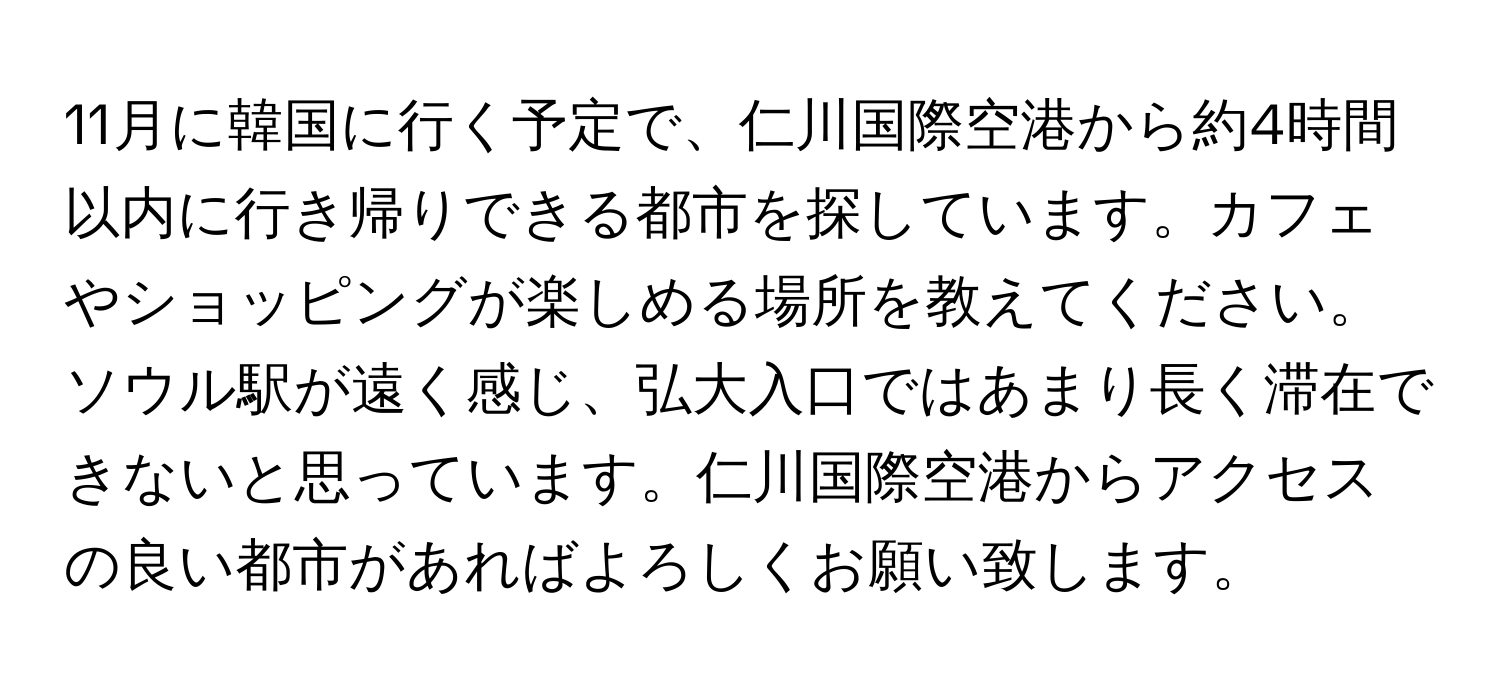 11月に韓国に行く予定で、仁川国際空港から約4時間以内に行き帰りできる都市を探しています。カフェやショッピングが楽しめる場所を教えてください。ソウル駅が遠く感じ、弘大入口ではあまり長く滞在できないと思っています。仁川国際空港からアクセスの良い都市があればよろしくお願い致します。