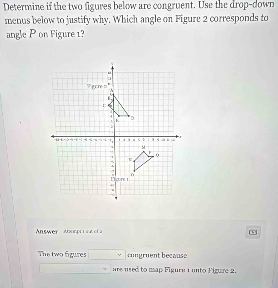 Determine if the two figures below are congruent. Use the drop-down 
menus below to justify why. Which angle on Figure 2 corresponds to 
angle P on Figure 1? 
Answer Attempt 1 out of 2 8P98 
The two figures □ congruent because 
□ are used to map Figure 1 onto Figure 2.