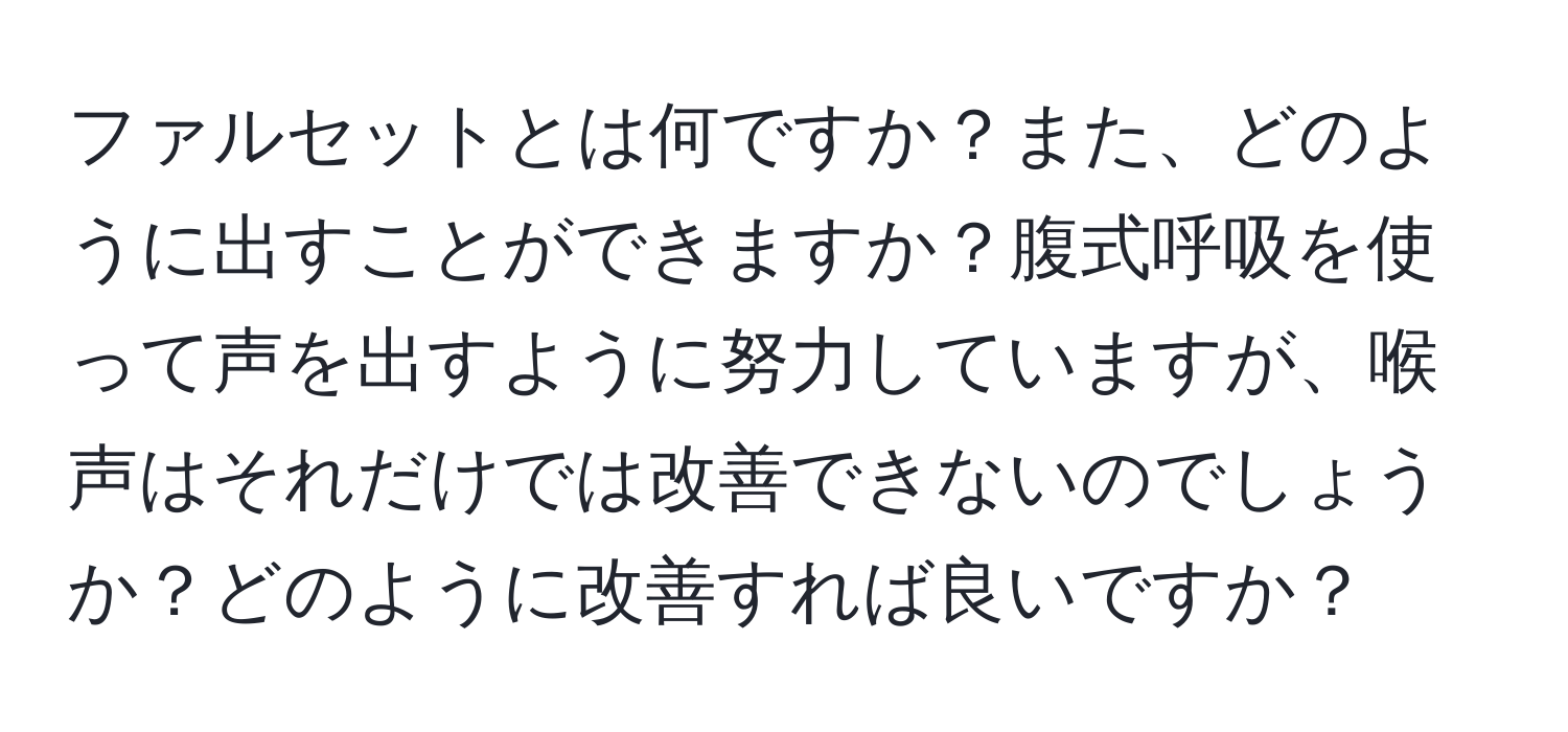 ファルセットとは何ですか？また、どのように出すことができますか？腹式呼吸を使って声を出すように努力していますが、喉声はそれだけでは改善できないのでしょうか？どのように改善すれば良いですか？