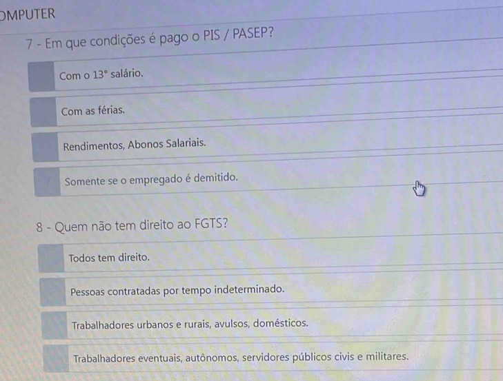 OMPUTER
7 - Em que condições é pago o PIS / PASEP?
Com o 13° salário.
Com as férias.
Rendimentos, Abonos Salariais.
Somente se o empregado é demitido.
8 - Quem não tem direito ao FGTS?
Todos tem direito.
Pessoas contratadas por tempo indeterminado.
Trabalhadores urbanos e rurais, avulsos, domésticos.
Trabalhadores eventuais, autônomos, servidores públicos civis e militares.