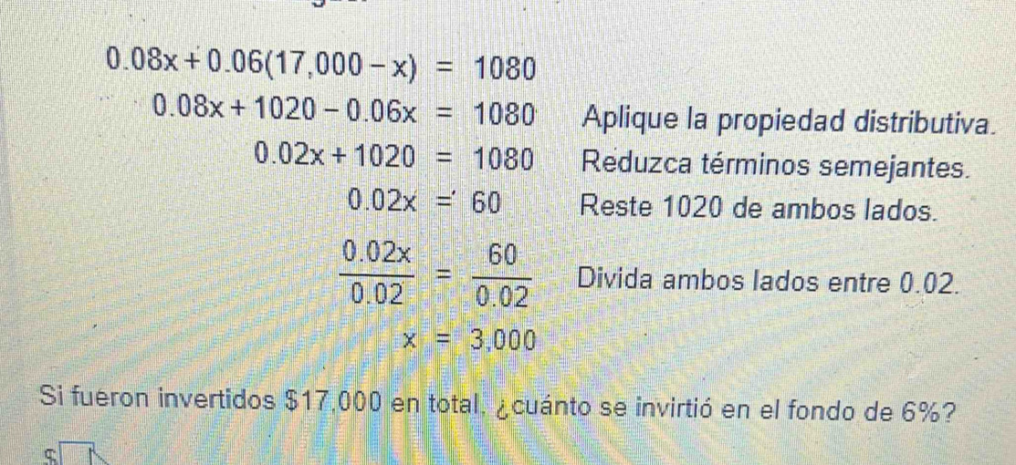 0.08x+0.06(17,000-x)=1080
0.08x+1020-0.06x=1080 Aplique la propiedad distributiva.
0.02x+1020=1080 Reduzca términos semejantes.
0.02x=60 Reste 1020 de ambos lados.
 (0.02x)/0.02 = 60/0.02  Divida ambos lados entre 0.02.
x=3,000
Si fueron invertidos $17,000 en total, ¿cuánto se invirtió en el fondo de 6%? 
ς