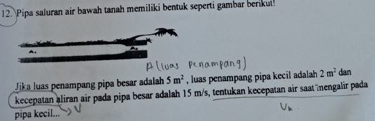 Pipa saluran air bawah tanah memiliki bentuk seperti gambar berikut! 
Jika luas penampang pipa besar adalah 5m^2 , luas penampang pipa kecil adalah 2m^2 dan 
kecepatan aliran air pada pipa besar adalah 15 m/s, tentukan kecepatan air saat mengalir pada 
pipa kecil...