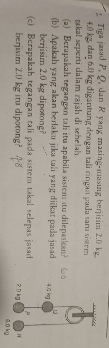 Tiga jasad P, Q, dan R yang masing-masing berjisim 2.0 kg,
4.0 kg, dan 6.0 kg digantung dengan tali ringan pada satu sistem 
takal seperti dalam rajah di sebelah. 
(a) Berapakah tegangan tali itu apabila sistem itu dilepaskan? 
(b) Apakah yang akan berlaku jika tali yang diikat pada jasad 
berjisim 2.0 kg dipotong? 
(c) Berapakah tegangan tali pada sistem takal selepas jasad 
berjisim 2.0 kg itu dipotong?