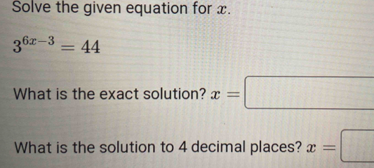 Solve the given equation for x.
3^(6x-3)=44
What is the exact solution? x=□
What is the solution to 4 decimal places? x=□