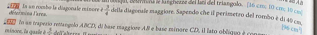 ad AB
due lan oblqui, determína le lunghezze dei lati del triangolo. [16 cm; 10 cm; 10 cm ] 
In un rombo la diagonale minore è  3/4  della diagonale maggiore. Sapendo che il perimetro del rombo è di 40 cm. 
determina l'area. 
. In un trapezio rettangolo ABCD, di base maggiore AB e base minore CD, il lato obliquo ècon [96cm^2]
minore, la quale è frac 5