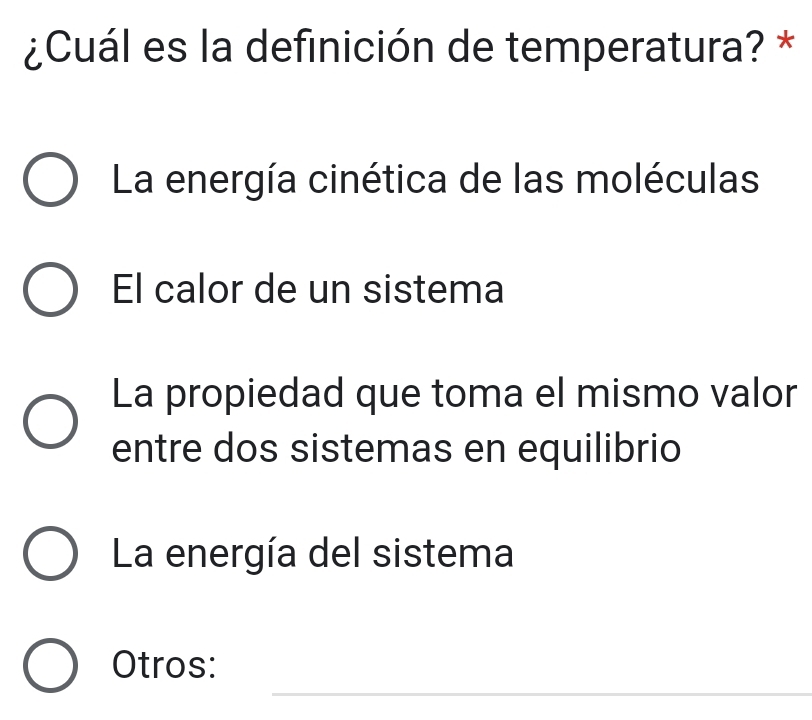 ¿Cuál es la definición de temperatura? *
La energía cinética de las moléculas
El calor de un sistema
La propiedad que toma el mismo valor
entre dos sistemas en equilibrio
La energía del sistema
_
Otros: