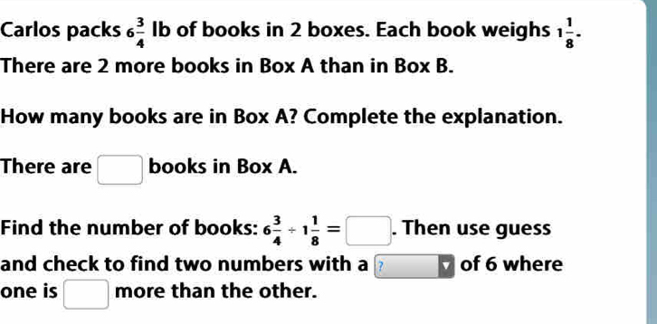 Carlos packs 6 3/4  lb of books in 2 boxes. Each book weighs 1 1/8 . 
There are 2 more books in Box A than in Box B. 
How many books are in Box A? Complete the explanation. 
There are □ books in Box A. 
Find the number of books: 6 3/4 / 1 1/8 =□. Then use guess 
and check to find two numbers with a ? of 6 where 
one is □ more than the other.