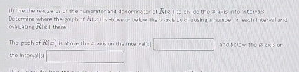 Use the real zeros of the numerator and denominator of R(z) to divide the x-axis into intervals 
Determins where the graph of R(z) is above or below the x-a* isb y choosing a number in each interval and 
evaluating R(z) there 
The graph of R(x) is above the 2 -axis on the interval[s] and below the z -axis on 
the interval.[s]