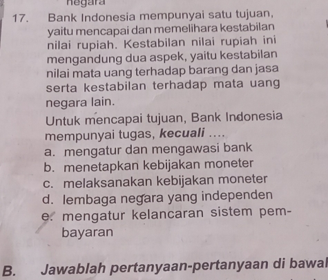 negara
17. Bank Indonesia mempunyai satu tujuan,
yaitu mencapai dan memelihara kestabilan
nilai rupiah. Kestabilan nilai rupiah ini
mengandung dua aspek, yaitu kestabilan
nilai mata uang terhadap barang dan jasa
serta kestabilan terhadap mata uang
negara lain.
Untuk mencapai tujuan, Bank Indonesia
mempunyai tugas, kecuali ....
a. mengatur dan mengawasi bank
b. menetapkan kebijakan moneter
c. melaksanakan kebijakan moneter
d. lembaga negara yang independen
e. mengatur kelancaran sistem pem-
bayaran
B. Jawablah pertanyaan-pertanyaan di bawal