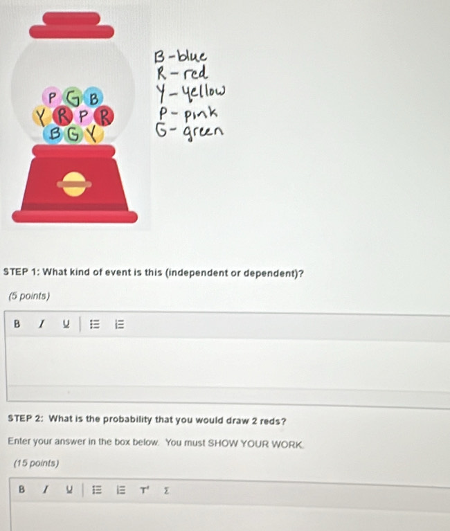BGY
STEP 1: What kind of event is this (independent or dependent)?
(5 points)
B I u =
STEP 2: What is the probability that you would draw 2 reds?
Enter your answer in the box below. You must SHOW YOUR WORK.
(15 points)
B I u =
