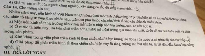 Của ngành dịch vụ có tốc độ tăng mạnh nhất Sn chiếm tỉ trọng thập nhất
d) Giá trị sản xuất của ngành công nghiệp, xây dựng có tốc độ tăng mạnh nhất. 
Câu 14. Cho thông tin sau:
Nhiều năm nay, nền kinh tế Việt Nam tăng trưởng theo mô hình chiều rộng. Mục tiêu hiện tại và tương lai là tăng cường
các nhân tố tăng trưởng theo chiều sâu, giảm sự phụ thuộc của nền kinh tế vào các nhân tổ chiều rộng
a) Một nền kinh tế tăng trưởng bền vững thể hiện ở nhịp độ tăng trưởng cao, cơ cầu hợp lI.
b) Ở nước ta hiện nay, ưu tiên phát triển công nghệ hiện đại trong quá trình sản xuất, từ đó tối ưu hóa hiệu suất và chất
lượng sản phầm.
c) Khó khăn trong việc phát triển kinh tế theo chiều sâu là lực lượng lao động của nước ta có trình độ còn rất thấp
d) Giải pháp để phát triển kinh tế theo chiều sâu hiện nay là tăng cường thu hút đầu tư, đi tắt đón đầu khoa học công
nghệ.
III. TRÁ LỜI NGán