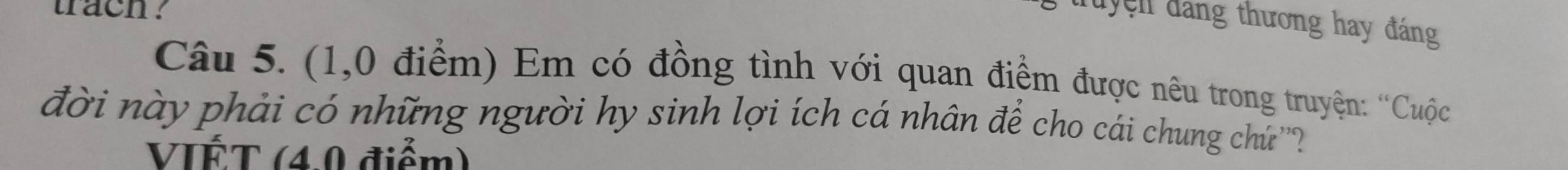 trach . 
Tuyện đảng thương hay đáng 
Câu 5. (1,0 điểm) Em có đồng tình với quan điểm được nêu trong truyện: ''Cuộc 
đời này phải có những người hy sinh lợi ích cá nhân để cho cái chung chứ'''? 
VIÉT (4.0 điểm)