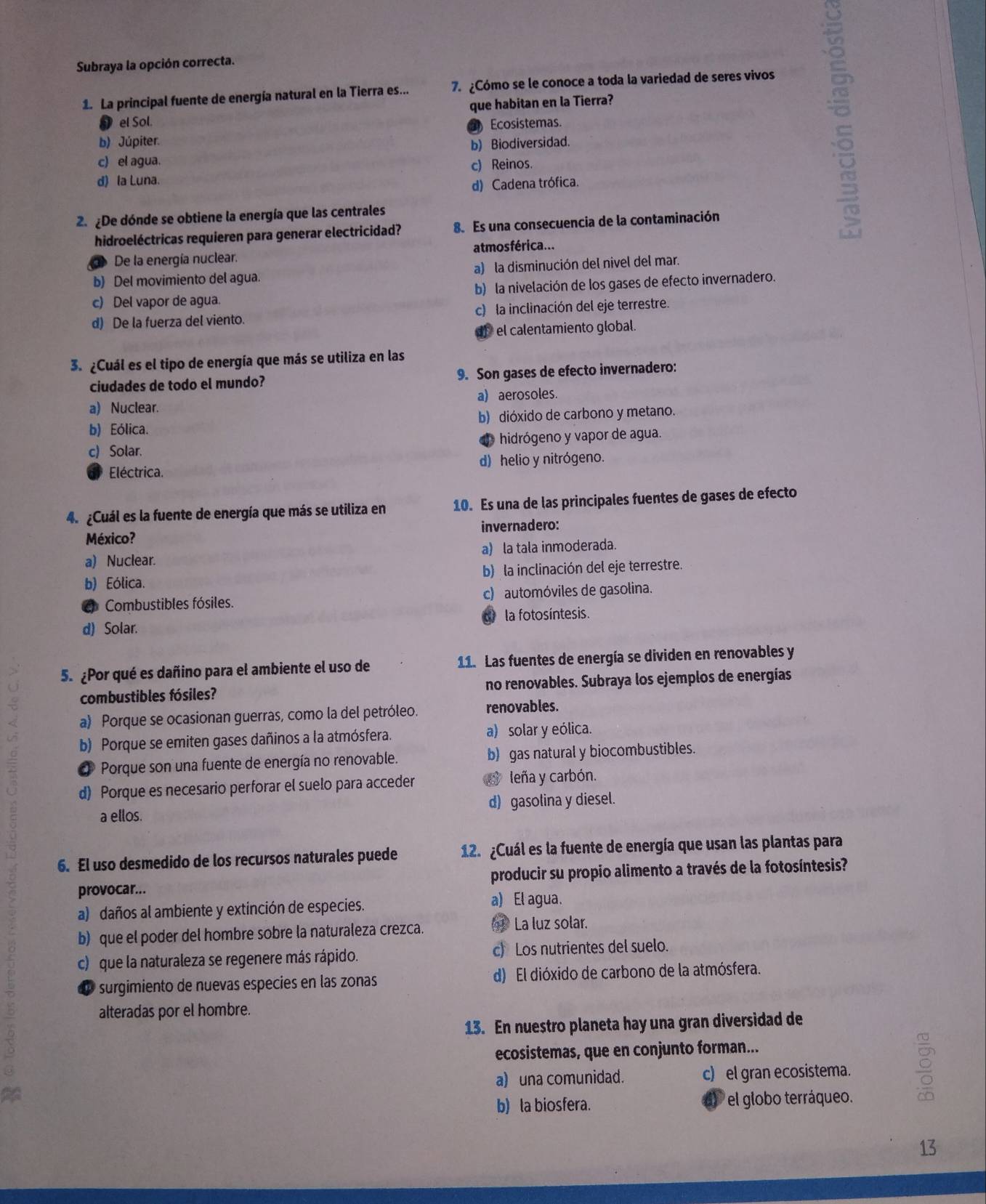 Subraya la opción correcta.
1. La principal fuente de energía natural en la Tierra es... 7.¿Cómo se le conoce a toda la variedad de seres vivos
que habitan en la Tierra?
el Sol.
b) Júpiter.  Ecosistemas.
b) Biodiversidad.
c) el agua.
c) Reinos.
d) la Luna.
d) Cadena trófica.
2.¿De dónde se obtiene la energía que las centrales
hidroeléctricas requieren para generar electricidad? 8. Es una consecuencia de la contaminación
De la energía nuclear. at mos férica...
b) Del movimiento del agua. a) la disminución del nivel del mar.
c) Del vapor de agua. b) la nivelación de los gases de efecto invernadero.
d) De la fuerza del viento. c) la inclinación del eje terrestre.
d  el calentamiento global.
3. ¿Cuál es el tipo de energía que más se utiliza en las
ciudades de todo el mundo? 9. Son gases de efecto invernadero:
a) aerosoles.
a) Nuclear.
b) Eólica. b) dióxido de carbono y metano.
c) Solar. d hidrógeno y vapor de agua.
Eléctrica. d) helio y nitrógeno.
4. ¿Cuál es la fuente de energía que más se utiliza en 10. Es una de las principales fuentes de gases de efecto
México? invernadero:
a) Nuclear. a) la tala inmoderada.
b) Eólica. b) la inclinación del eje terrestre.
Combustibles fósiles. c) automóviles de gasolina.
la fotosíntesis.
d) Solar.
5. ¿Por qué es dañino para el ambiente el uso de 11. Las fuentes de energía se dividen en renovables y
combustibles fósiles? no renovables. Subraya los ejemplos de energías
a) Porque se ocasionan guerras, como la del petróleo. renovables.
b) Porque se emiten gases dañinos a la atmósfera. a) solar y eólica.
* Porque son una fuente de energía no renovable. b) gas natural y biocombustibles.
d) Porque es necesario perforar el suelo para acceder  leña y carbón.
a ellos. d) gasolina y diesel.
6. El uso desmedido de los recursos naturales puede 12. ¿Cuál es la fuente de energía que usan las plantas para
provocar... producir su propio alimento a través de la fotosíntesis?
a) daños al ambiente y extinción de especies. a) El agua.
b) que el poder del hombre sobre la naturaleza crezca. ( La luz solar.
c) que la naturaleza se regenere más rápido. c) Los nutrientes del suelo.
e surgimiento de nuevas especies en las zonas d) El dióxido de carbono de la atmósfera.
alteradas por el hombre.
13. En nuestro planeta hay una gran diversidad de
ecosistemas, que en conjunto forman...
a
a) una comunidad. c) el gran ecosistema.
b) la biosfera.  el globo terráqueo.
13