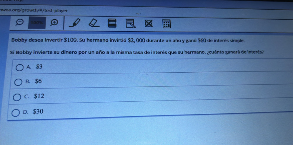 100%
Bobby desea invertir $100. Su hermano invirtió $2, 000 durante un año y ganó $60 de interés simple.
Si Bobby invierte su dinero por un año a la misma tasa de interés que su hermano, ¿cuánto ganará de interés?
A. $3
B. $6
C. $12
D. $30