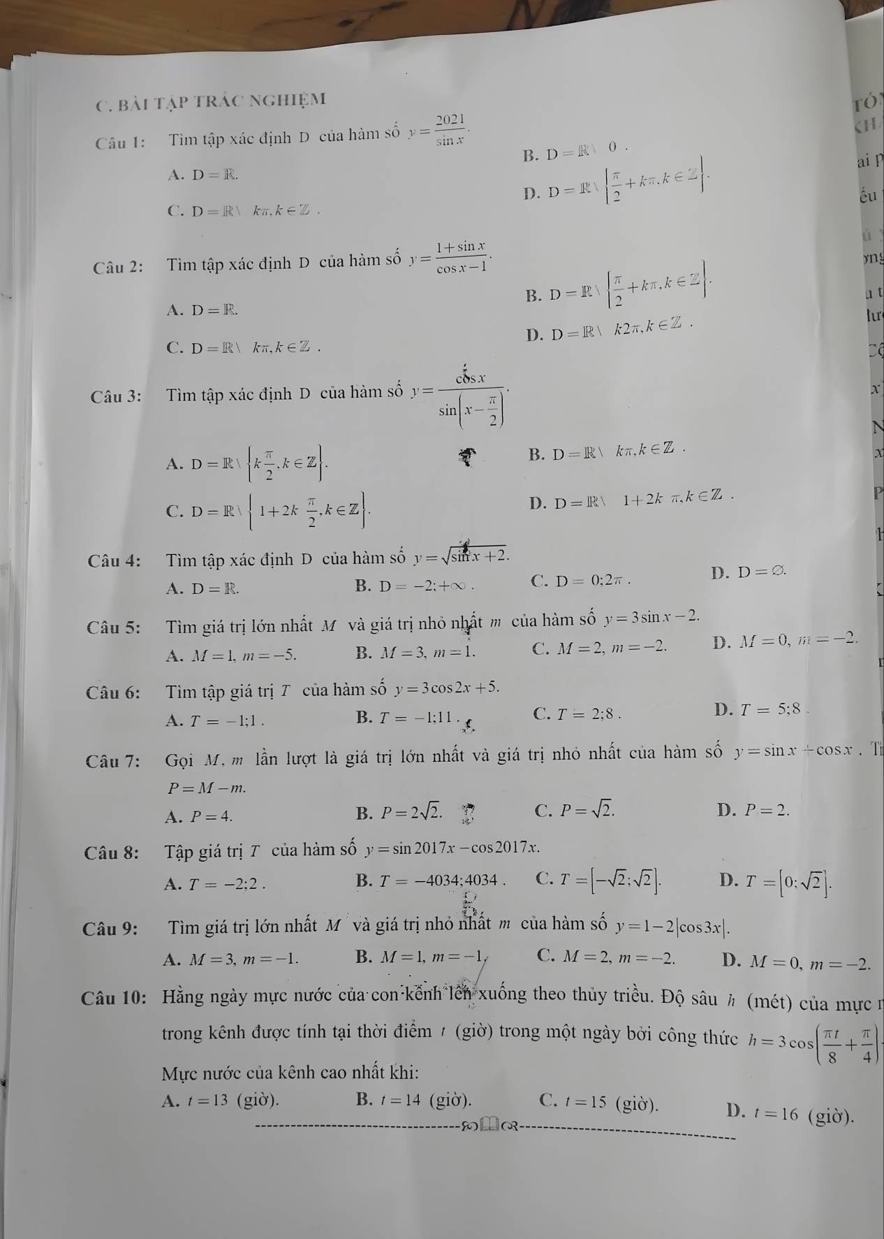 bài tập trác nghiệm ró
Câu 1: Tìm tập xác định D của hàm số y= 2021/sin x .
CH
D=R10.
B. D=R|| π /2 +kπ ,k∈ Z|. ai p
A. D=R.
D.
éu
C. D=R kn k∈ Z.
ú 
Câu 2: Tìm tập xác định D của hàm số y= (1+sin x)/cos x-1 .
yng
B. D=R|  π /2 +kπ ,k∈ Z . u t
A. D=R.
D. D=R|k2π ,k∈ Z. lur
C. D=R/ kπ ,k∈ Z.
Câu 3: Tìm tập xác định D của hàm số y=frac sin xsin (x- π /2 ).
X
N
A. D=R| k π /2 ,k∈ Z .
B. D=R|kπ ,k∈ Z.
X
C. D=R 1+2k π /2 ,k∈ Z .
D. D=R/1+2kπ ,k∈ Z.
P
Câu 4: Tìm tập xác định D của hàm số y=sqrt(sin x+2).
A. D=R. B. D=-2;+∈fty . C. D=0;2π .
D. D=varnothing .
Câu 5: Tìm giá trị lớn nhất Mỹ và giá trị nhỏ nhất m của hàm số y=3sin x-2.
A. M=1,m=-5. B. M=3,m=1. C. M=2,m=-2. D. M=0,m=-2.
Câu 6: Tìm tập giá trị T của hàm số y=3cos 2x+5.
A. T=-1;1.
B. T=-1;11._x C. T=2:8. D. T=5;8.
Câu 7: Gọi M, m lần lượt là giá trị lớn nhất và giá trị nhỏ nhất của hàm số y=sin x+cos x.T
P=M-m.
A. P=4. B. P=2sqrt(2). C. P=sqrt(2). D. P=2.
Câu 8: Tập giá trị T của hàm số y=sin 2017x-cos 2017x.
B.
A. T=-2:2. T=-4034;4034. C. T=[-sqrt(2);sqrt(2)]. D. T=[0:sqrt(2)].
Câu 9: Tìm giá trị lớn nhất M và giá trị nhỏ nhất m của hàm số y=1-2|cos 3x|.
A. M=3,m=-1. B. M=1,m=-1, C. M=2,m=-2. D. M=0,m=-2.
Câu 10: Hằng ngày mực nước của con kếnh lên xuống theo thủy triều. Độ sâu h (mét) của mực n
trong kênh được tính tại thời điểm / (giờ) trong một ngày bởi công thức h=3cos ( π t/8 + π /4 )·
Mực nước của kênh cao nhất khi:
A. t=13 (giờ). B. t=14 (giờ). C. t=15 (giờ). D. t=16 (giờ).
LoR