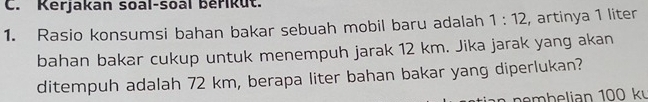 Kerjakan soal-soal berikut. 
1. Rasio konsumsi bahan bakar sebuah mobil baru adalah 1:12 , artinya 1 liter
bahan bakar cukup untuk menempuh jarak 12 km. Jika jarak yang akan 
ditempuh adalah 72 km, berapa liter bahan bakar yang diperlukan? 
b e lian 100 kỳ