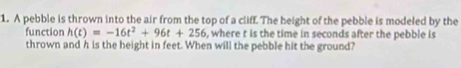 A pebble is thrown into the air from the top of a cliff. The height of the pebble is modeled by the 
function h(t)=-16t^2+96t+256 , where t is the time in seconds after the pebble is 
thrown and h is the height in feet. When will the pebble hit the ground?