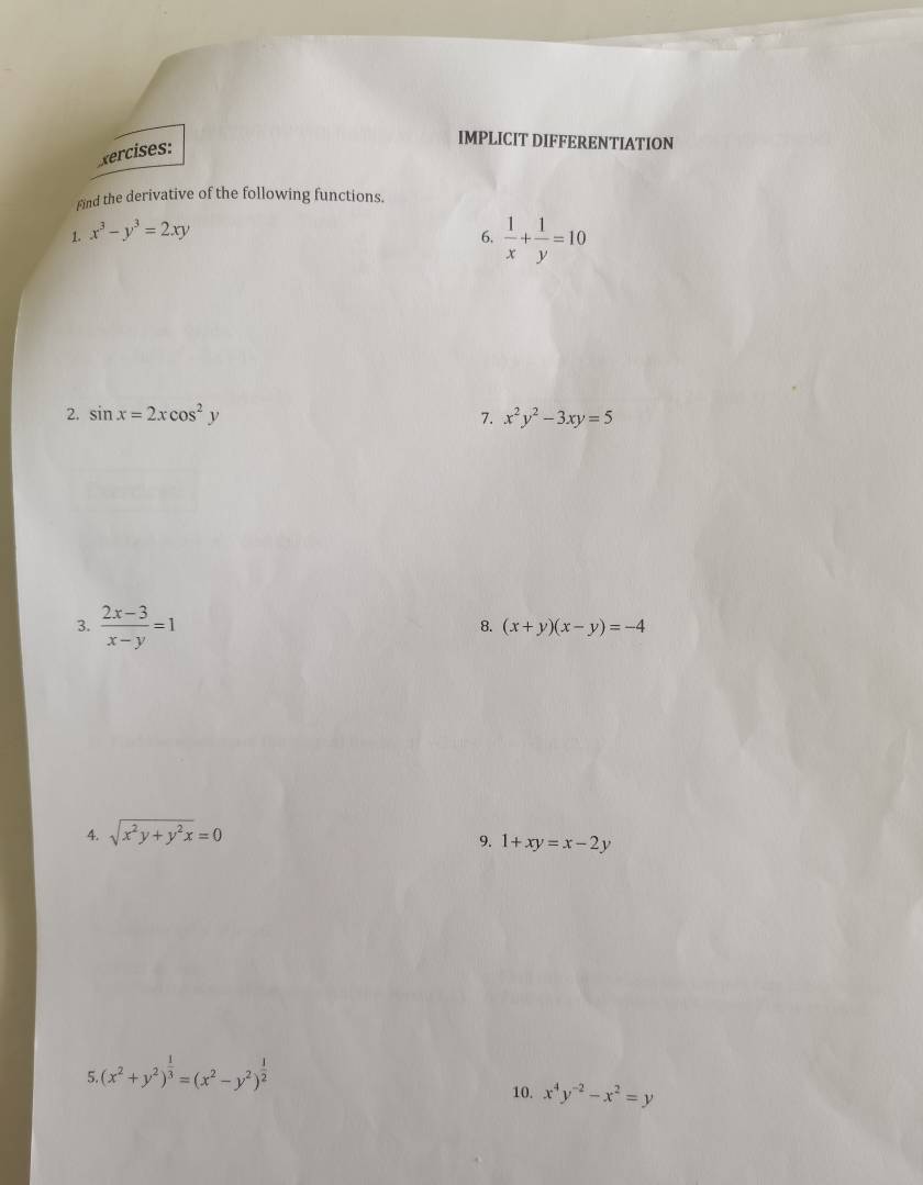 xercises: 
IMPLICIT DIFFERENTIATION 
Find the derivative of the following functions. 
1. x^3-y^3=2xy
6.  1/x + 1/y =10
2. sin x=2xcos^2y 7. x^2y^2-3xy=5
3.  (2x-3)/x-y =1
8. (x+y)(x-y)=-4
4. sqrt(x^2y+y^2x)=0
9. 1+xy=x-2y
5.(x^2+y^2)^ 1/3 =(x^2-y^2)^ 1/2 
10. x^4y^(-2)-x^2=y