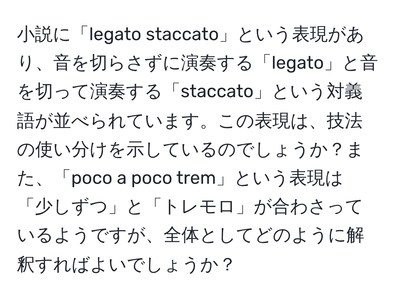 小説に「legato staccato」という表現があり、音を切らさずに演奏する「legato」と音を切って演奏する「staccato」という対義語が並べられています。この表現は、技法の使い分けを示しているのでしょうか？また、「poco a poco trem」という表現は「少しずつ」と「トレモロ」が合わさっているようですが、全体としてどのように解釈すればよいでしょうか？