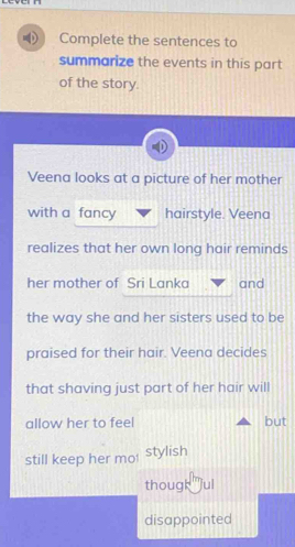 Complete the sentences to 
summarize the events in this part 
of the story 
Veena looks at a picture of her mother 
with a fancy hairstyle. Veena 
realizes that her own long hair reminds 
her mother of Sri Lanka and 
the way she and her sisters used to be 
praised for their hair. Veena decides 
that shaving just part of her hair will 
allow her to feel but 
still keep her mo stylish 
though jul 
disappointed