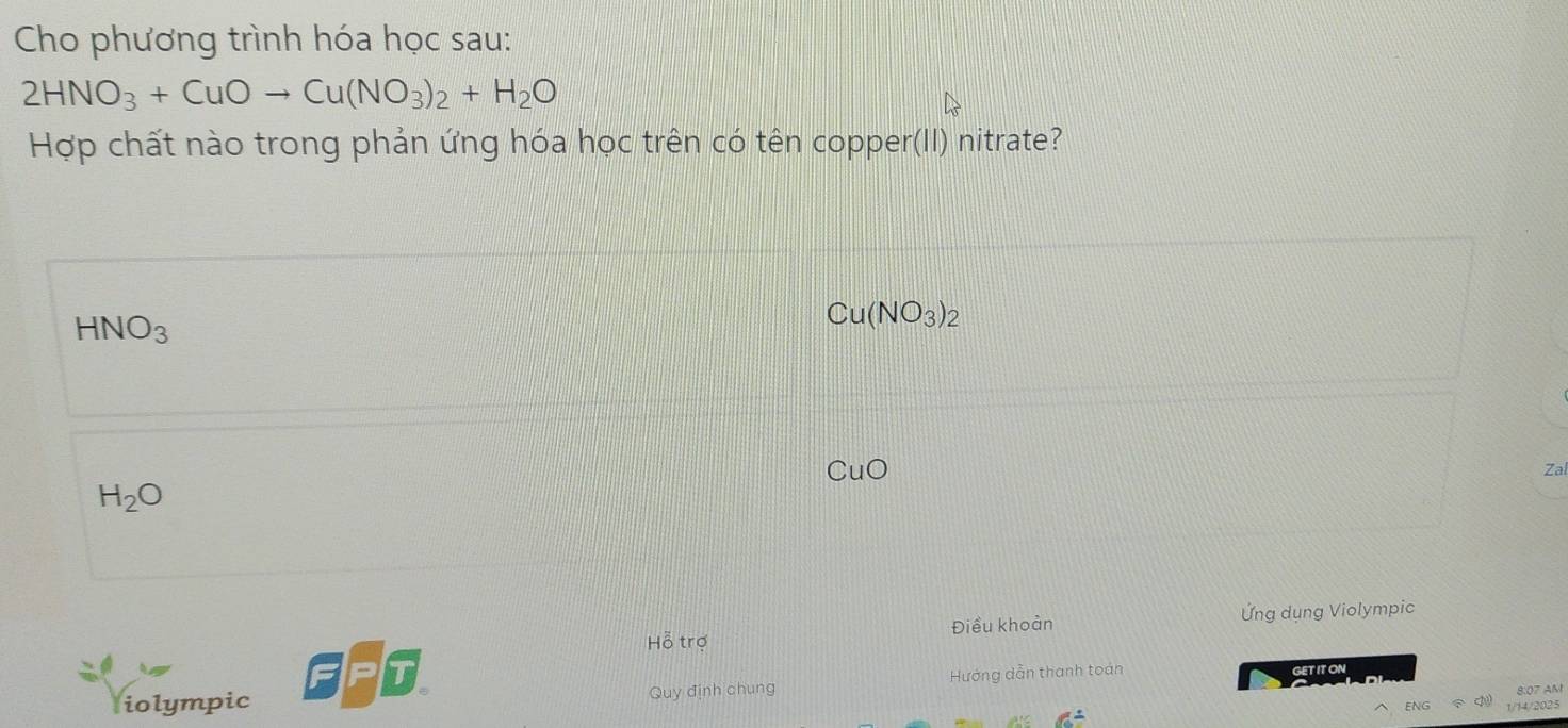 Cho phương trình hóa học sau:
2HNO_3+CuOto Cu(NO_3)_2+H_2O
Hợp chất nào trong phản ứng hóa học trên có tên copper(II) nitrate?
HNO_3
Cu(NO_3)_2
CuO 
Za
H_2O
Điều khoản Ứng dụng Violympic
Hỗ trợ
iolympic Quy định chung Hướng dẫn thanh toán
GETIT ON
ENG 1/14/2025
6°