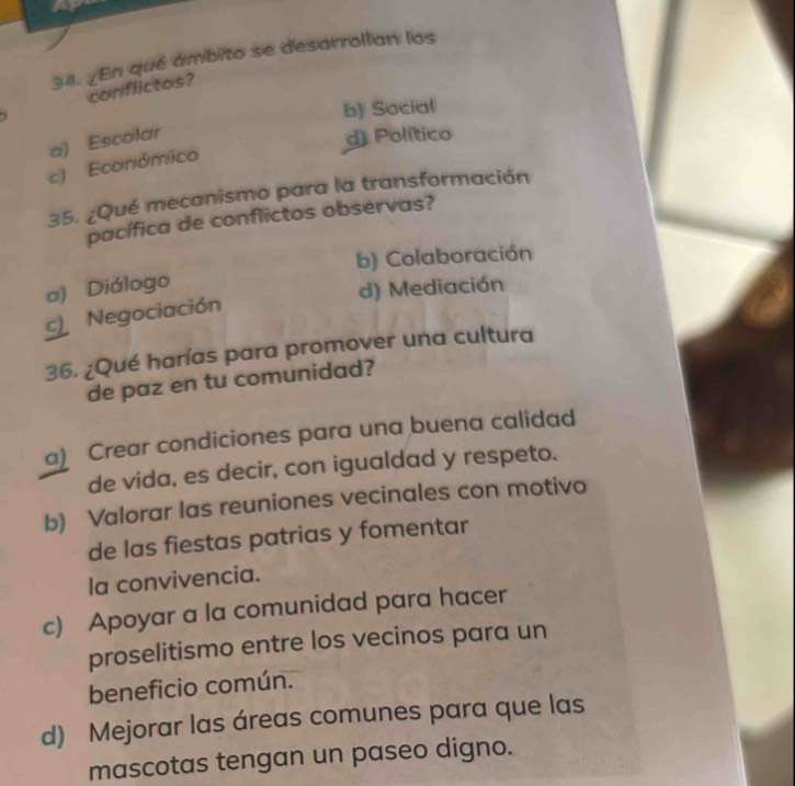 ¿En qué ámbito se desarrollan los
conflictos?
b) Social
a) Escolar
d) Político
c) Económico
35. ¿Qué mecanismo para la transformación
pacífica de conflictos observas?
b) Colaboración
a) Diálogo
d) Mediación
c Negociación
36. ¿Qué harías para promover una cultura
de paz en tu comunidad?
a) Crear condiciones para una buena calidad
de vida, es decir, con igualdad y respeto.
b) Valorar las reuniones vecinales con motivo
de las fiestas patrias y fomentar
la convivencia.
c) Apoyar a la comunidad para hacer
proselitismo entre los vecinos para un
beneficio común.
d) Mejorar las áreas comunes para que las
mascotas tengan un paseo digno.