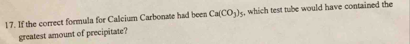 If the correct formula for Calcium Carbonate had been Ca(CO_3)_5 , which test tube would have contained the 
greatest amount of precipitate?