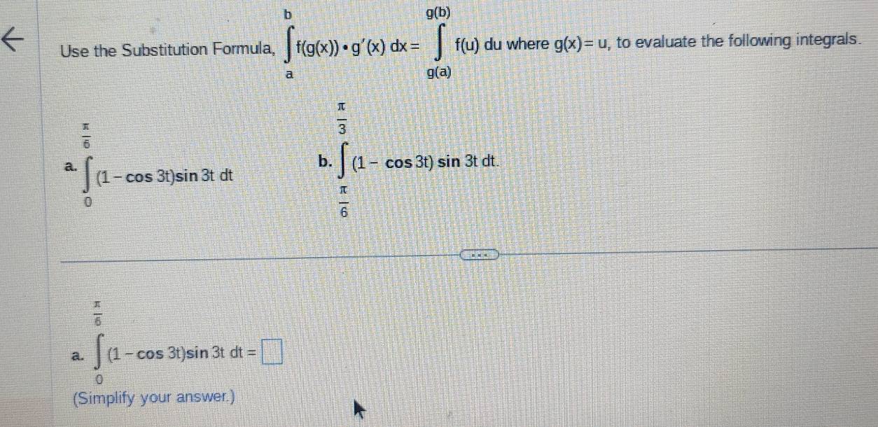 Use the Substitution Formula, ∈t _a^(bf(g(x))· g'(x)dx=∈tlimits _(a(a))^(g(b))f(u)c lu where g(x)=u, , to evaluate the following integrals.
frac π)6
a. ∈tlimits _0(1-cos 3t)sin 3tdt
b ∈tlimits _ π /2 ^ π /2 (1-cos 30)sin 30°
 π /6 
a. ∈t _0(1-cos 3t)sin 3tdt=□
(Simplify your answer.)