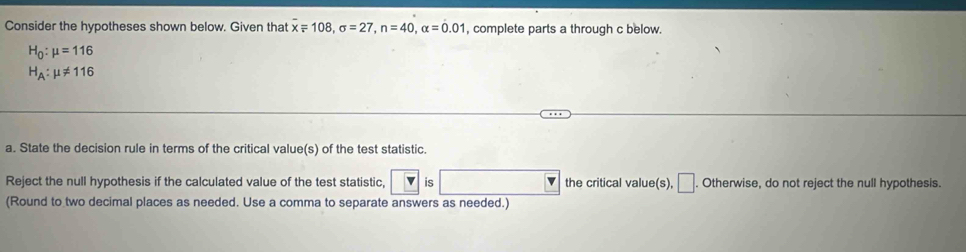 Consider the hypotheses shown below. Given that overline x=108, sigma =27, n=40, alpha =0.01 , complete parts a through c below.
H_0:mu =116
H_A:mu != 116
a. State the decision rule in terms of the critical value(s) of the test statistic. 
Reject the null hypothesis if the calculated value of the test statistic, v 6 v the critical value(s), □ . Otherwise, do not reject the null hypothesis. 
(Round to two decimal places as needed. Use a comma to separate answers as needed.)