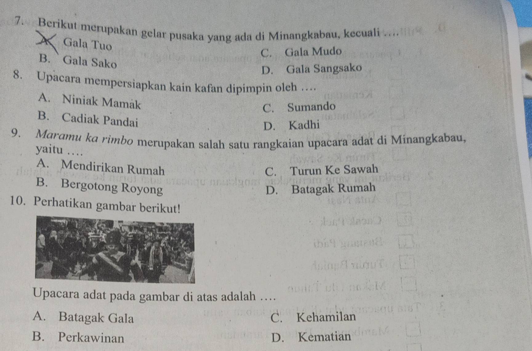 Berikut merupakan gelar pusaka yang ada di Minangkabau, kecuali .
Gala Tuo
C. Gala Mudo
B. ` Gala Sako
D. Gala Sangsako
8. Upacara mempersiapkan kain kafan dipimpin oleh …
A. Niniak Mamak
C. Sumando
B. Cadiak Pandai
D. Kadhi
9. Maramu ka rimbo merupakan salah satu rangkaian upacara adat di Minangkabau,
yaitu ....
A. Mendirikan Rumah
C. Turun Ke Sawah
B. Bergotong Royong D. Batagak Rumah
10. Perhatikan gambar berikut!
Upacara adat pada gambar di atas adalah …
A. Batagak Gala C. Kehamilan
B. Perkawinan D. Kematian