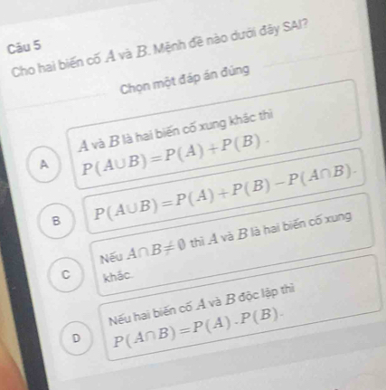 Cho hai biến cố Ả và B. Mệnh đề nào dưới đây SAI?
Chọn một đáp án đúng
A và B là hai biến cố xung khác thì
A P(A∪ B)=P(A)+P(B).
B P(A∪ B)=P(A)+P(B)-P(A∩ B).
Nếu A∩ B!= 0 thì A và B là hai biến cố xung
C khác.
Nếu hai biến cố Á và B độc lập thì
D P(A∩ B)=P(A)· P(B).