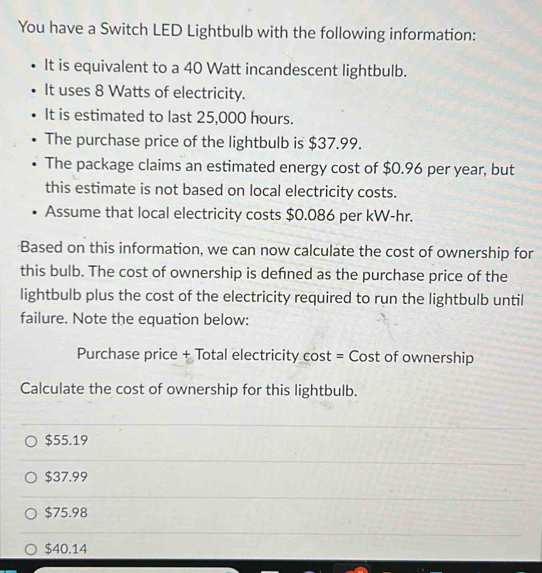 You have a Switch LED Lightbulb with the following information:
It is equivalent to a 40 Watt incandescent lightbulb.
It uses 8 Watts of electricity.
It is estimated to last 25,000 hours.
The purchase price of the lightbulb is $37.99.
The package claims an estimated energy cost of $0.96 per year, but
this estimate is not based on local electricity costs.
Assume that local electricity costs $0.086 per kW-hr.
Based on this information, we can now calculate the cost of ownership for
this bulb. The cost of ownership is defined as the purchase price of the
lightbulb plus the cost of the electricity required to run the lightbulb until
failure. Note the equation below:
Purchase price + Total electricity cost = Cost of ownership
Calculate the cost of ownership for this lightbulb.
$55.19
$37.99
$75.98
$40.14