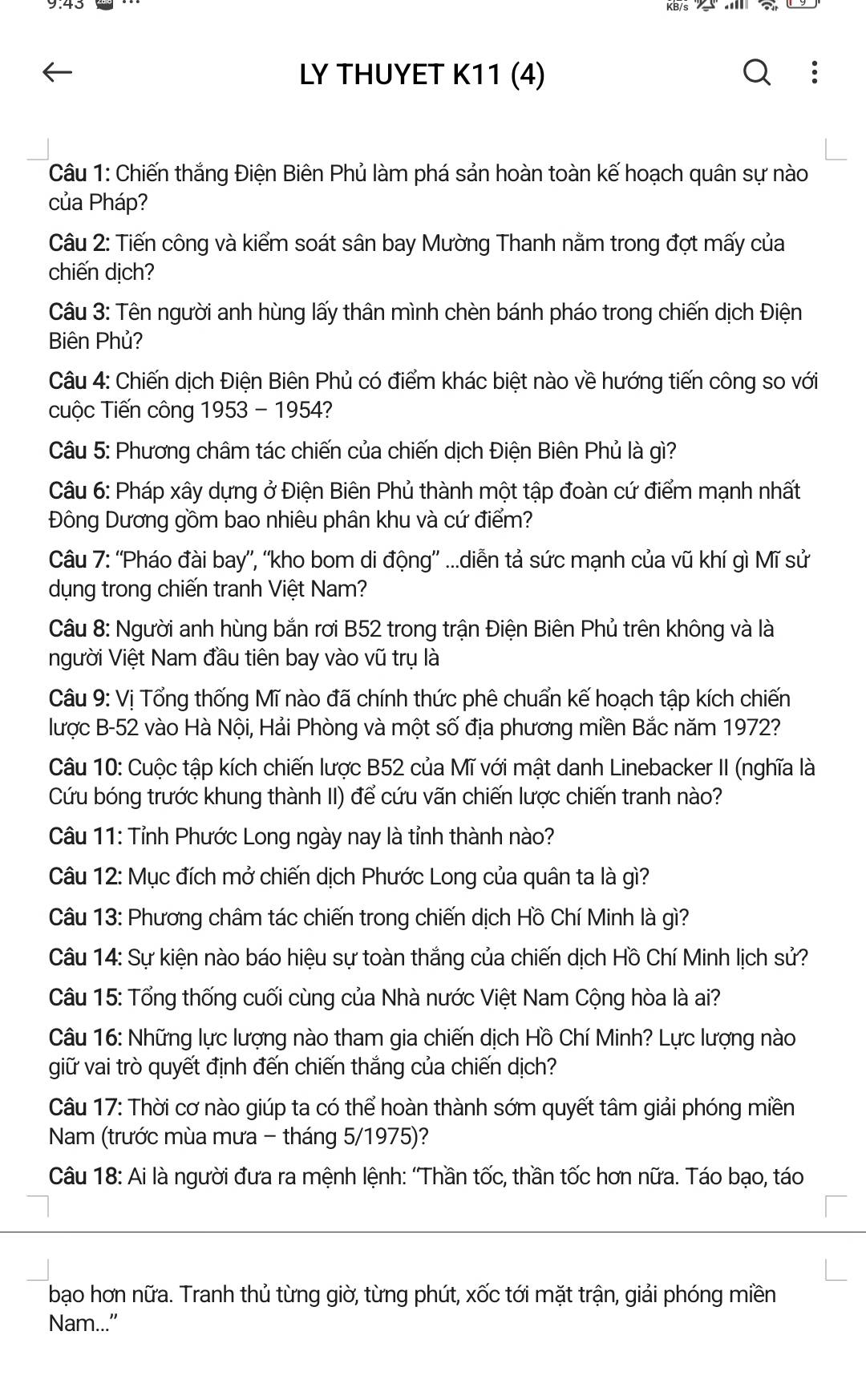 LY THUYET K11 (4)
Câu 1: Chiến thắng Điện Biên Phủ làm phá sản hoàn toàn kế hoạch quân sự nào
của Pháp?
Câu 2: Tiến công và kiểm soát sân bay Mường Thanh nằm trong đợt mấy của
chiến dịch?
Câu 3: Tên người anh hùng lấy thân mình chèn bánh pháo trong chiến dịch Điện
Biên Phủ?
Câu 4: Chiến dịch Điện Biên Phủ có điểm khác biệt nào về hướng tiến công so với
cuộc Tiến công 1953 - 1954?
Câu 5: Phương châm tác chiến của chiến dịch Điện Biên Phủ là gì?
Câu 6: Pháp xây dựng ở Điện Biên Phủ thành một tập đoàn cứ điểm mạnh nhất
Đông Dương gồm bao nhiêu phân khu và cứ điểm?
Câu 7: ''Pháo đài bay'', “kho bom di động'' ...diễn tả sức mạnh của vũ khí gì Mĩ sử
dụng trong chiến tranh Việt Nam?
Câu 8: Người anh hùng bắn rơi B52 trong trận Điện Biên Phủ trên không và là
người Việt Nam đầu tiên bay vào vũ trụ là
Câu 9: Vị Tổng thống Mĩ nào đã chính thức phê chuẩn kế hoạch tập kích chiến
lược B-52 vào Hà Nội, Hải Phòng và một số địa phương miền Bắc năm 1972?
Câu 10: Cuộc tập kích chiến lược B52 của Mĩ với mật danh Linebacker II (nghĩa là
Cứu bóng trước khung thành II) để cứu vãn chiến lược chiến tranh nào?
Câu 11: Tỉnh Phước Long ngày nay là tỉnh thành nào?
Câu 12: Mục đích mở chiến dịch Phước Long của quân ta là gì?
Câu 13: Phương châm tác chiến trong chiến dịch Hồ Chí Minh là gì?
Câu 14: Sự kiện nào báo hiệu sự toàn thắng của chiến dịch Hồ Chí Minh lịch sử?
Câu 15: Tổng thống cuối cùng của Nhà nước Việt Nam Cộng hòa là ai?
Câu 16: Những lực lượng nào tham gia chiến dịch Hồ Chí Minh? Lực lượng nào
giữ vai trò quyết định đến chiến thắng của chiến dịch?
Câu 17: Thời cơ nào giúp ta có thể hoàn thành sớm quyết tâm giải phóng miền
Nam (trước mùa mưa - tháng 5/1975)?
Câu 18: Ai là người đưa ra mệnh lệnh: 'Thần tốc, thần tốc hơn nữa. Táo bạo, táo
bạo hơn nữa. Tranh thủ từng giờ, từng phút, xốc tới mặt trận, giải phóng miền
Nam...”