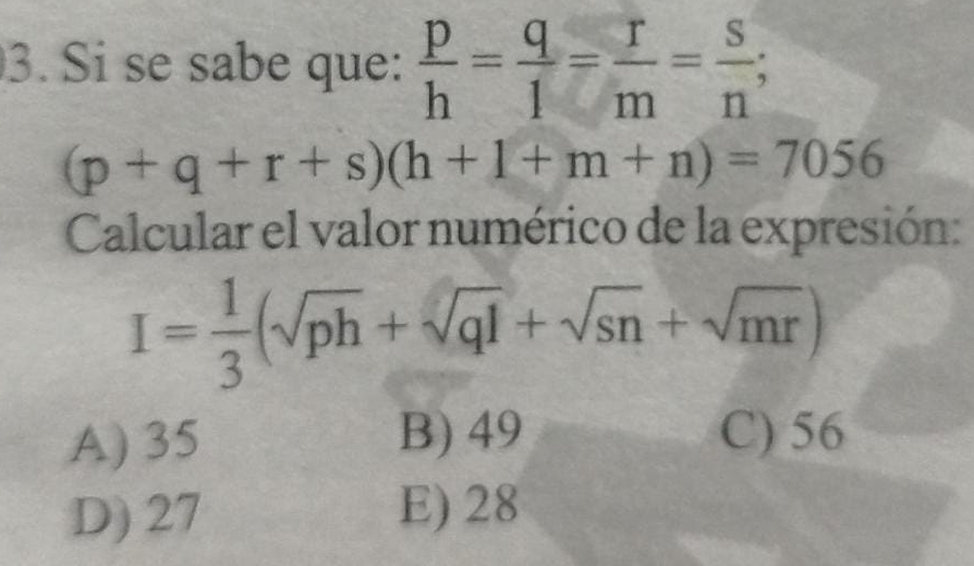 Si se sabe que:  p/h = q/1 = r/m = s/n ;
(p+q+r+s)(h+1+m+n)=7056
Calcular el valor numérico de la expresión:
I= 1/3 (sqrt(ph)+sqrt(ql)+sqrt(sn)+sqrt(mr))
A) 35 B) 49 C) 56
D) 27 E) 28