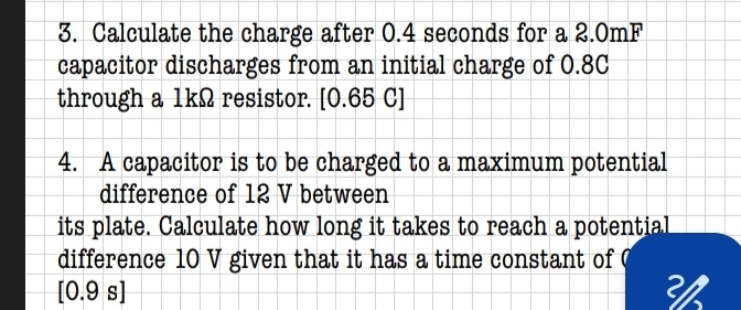 Calculate the charge after 0.4 seconds for a 2.0mF
capacitor discharges from an initial charge of 0.8C
through a 1kΩ resistor. [0.65 C]
4. A capacitor is to be charged to a maximum potential 
difference of 12 V between 
its plate. Calculate how long it takes to reach a potential 
difference 10 V given that it has a time constant of (
[0.9s]
3