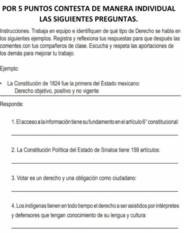 POR 5 PUNTOS CONTESTA DE MANERA INDIVIDUAL 
LAS SIGUIENTES PREGUNTAS. 
Instrucciones. Trabaja en equipo e identifiquen de qué tipo de Derecho se habla en 
los siguientes ejemplos. Registra y reflexiona tus respuestas para que después las 
comentes con tus compañeros de clase. Escucha y respeta las aportaciones de 
los demás para mejorar tu trabajo. 
Ejemplo: 
La Constitución de 1824 fue la primera del Estado mexicano: 
_ 
Derecho objetivo, positivo y no vigente 
Responde: 
1. El acceso a la información tiene su fundamento en el artículo 6° constitucional: 
_ 
2. La Constitución Política del Estado de Sinaloa tiene 159 artículos: 
_ 
3. Votar es un derecho y una obligación como ciudadano: 
_ 
4. Los indígenas tienen en todo tiempo el derecho a ser asistidos por intérpretes 
y defensores que tengan conocimiento de su lengua y cultura: 
_