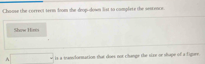 Choose the correct term from the drop-down list to complete the sentence. 
Show Hints 
A □ is a transformation that does not change the size or shape of a figure.