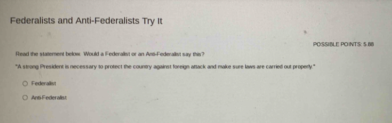 Federalists and Anti-Federalists Try It
POSSIBLE POINTS: 5.88
Read the statement below. Would a Federalist or an Anti-Federalist say this?
'''A strong President is necessary to protect the country against foreign attack and make sure laws are carried out properly.'''
Federalist
Anti-Federalist