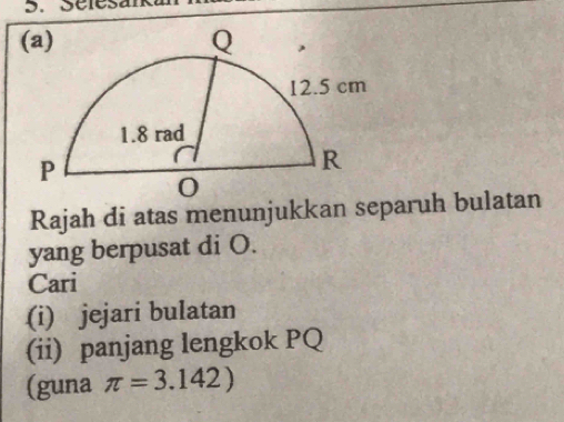 Séles 
Rajah di atas menunjukkan separuh bulatan 
yang berpusat di O. 
Cari 
(i) jejari bulatan 
(ii) panjang lengkok PQ
(guna π =3.142)