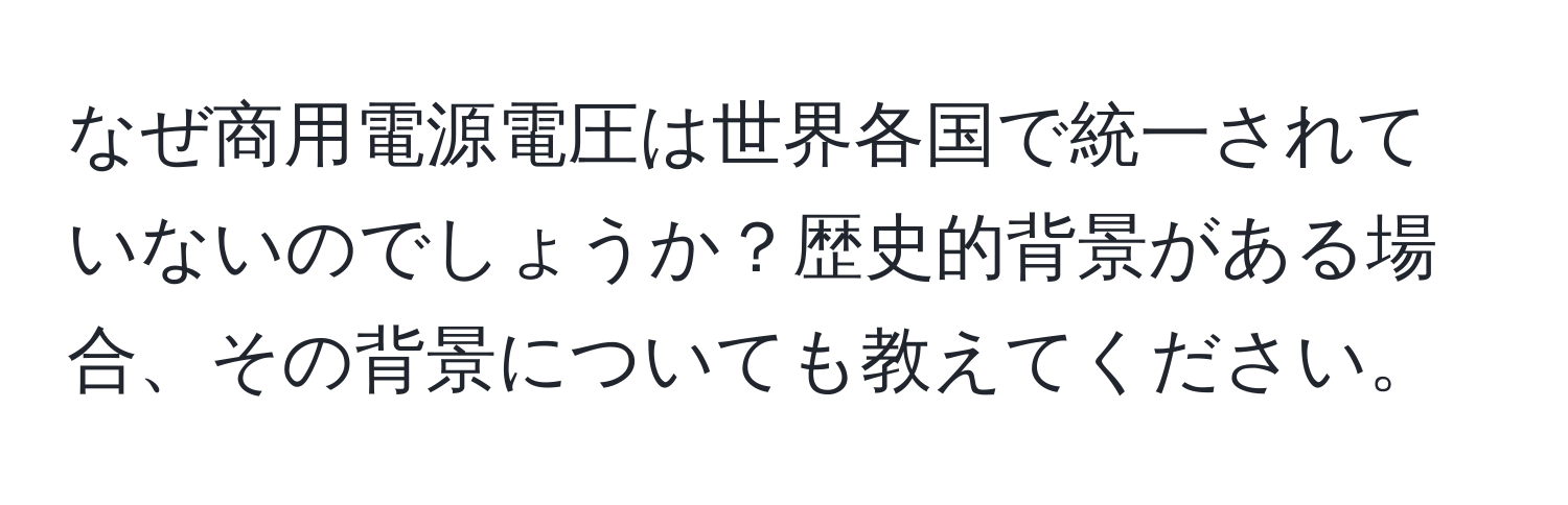 なぜ商用電源電圧は世界各国で統一されていないのでしょうか？歴史的背景がある場合、その背景についても教えてください。