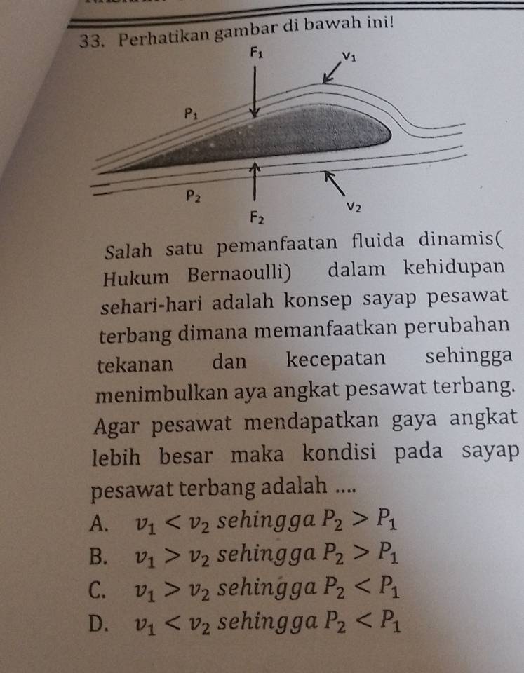 rhatikan gambar di bawah ini!
Salah satu pemanfaatan fluida dinamis(
Hukum Bernaoulli) dalam kehidupan
sehari-hari adalah konsep sayap pesawat
terbang dimana memanfaatkan perubahan
tekanan dan kecepatan sehingga
menimbulkan aya angkat pesawat terbang.
Agar pesawat mendapatkan gaya angkat
lebih besar maka kondisi pada sayap 
pesawat terbang adalah ....
A. v_1 sehingga P_2>P_1
B. v_1>v_2 sehingga P_2>P_1
C. v_1>v_2 sehingga P_2
D. v_1 sehingga P_2