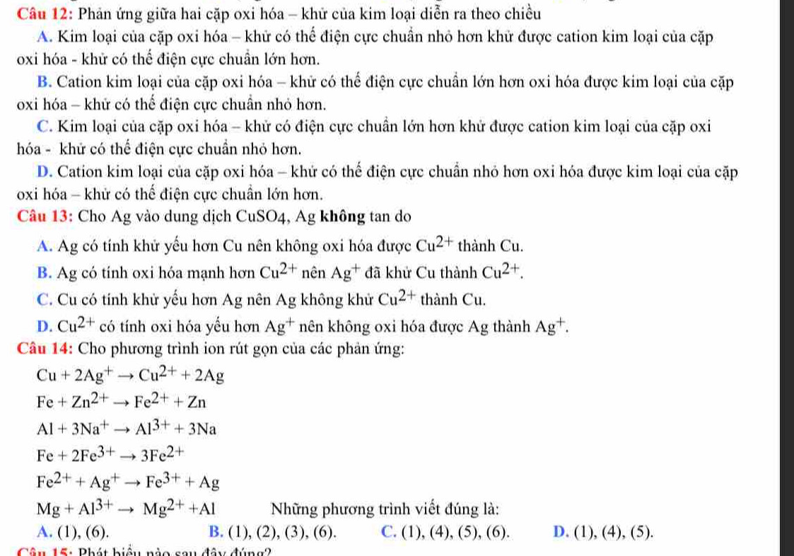 Phản ứng giữa hai cặp oxi hóa - khữ của kim loại diễn ra theo chiều
A. Kim loại của cặp oxi hóa - khữ có thể điện cực chuẩn nhỏ hơn khử được cation kim loại của cặp
oxi hóa - khử có thể điện cực chuẩn lớn hơn.
B. Cation kim loại của cặp oxi hóa - khử có thể điện cực chuẩn lớn hơn oxi hóa được kim loại của cặp
oxi hóa - khử có thể điện cực chuẩn nhỏ hơn.
C. Kim loại của cặp oxi hóa - khử có điện cực chuẩn lớn hơn khử được cation kim loại của cặp oxi
hóa - khử có thể điện cực chuẩn nhỏ hơn.
D. Cation kim loại của cặp oxi hóa - khử có thế điện cực chuẩn nhỏ hơn oxi hóa được kim loại của cặp
oxi hóa - khử có thế điện cực chuẩn lớn hơn.
Câu 13: Cho Ag vào dung dịch CuSO4, Ag không tan do
A. Ag có tính khử yếu hơn Cu nên không oxi hóa được Cu^(2+)thanhCu.
B. Ag có tính oxi hóa mạnh hơn Cu^(2+) nên Ag^+ đã khử Cu thành Cu^(2+).
C. Cu có tính khử yếu hơn Ag nên . A không khử Cu^(2+) thành Cu.

D. Cu^(2+) có tính oxi hóa yếu hơn Ag^+ hên không oxi hóa được Ag thành Ag^+.
Câu 14: Cho phương trình ion rút gọn của các phản ứng:
Cu+2Ag^+to Cu^(2+)+2Ag
Fe+Zn^(2+)to Fe^(2+)+Zn
Al+3Na^+to Al^(3+)+3Na
Fe+2Fe^(3+)to 3Fe^(2+)
Fe^(2+)+Ag^+to Fe^(3+)+Ag
Mg+Al^(3+)to Mg^(2+)+Al Những phương trình viết đúng là:
A. (1),(6). B. (1),(2),(3),(6). C. (1),(4),(5),(6). D. (1),(4),(5)
Câu 15: Phát biểu nào sau đây đúng?