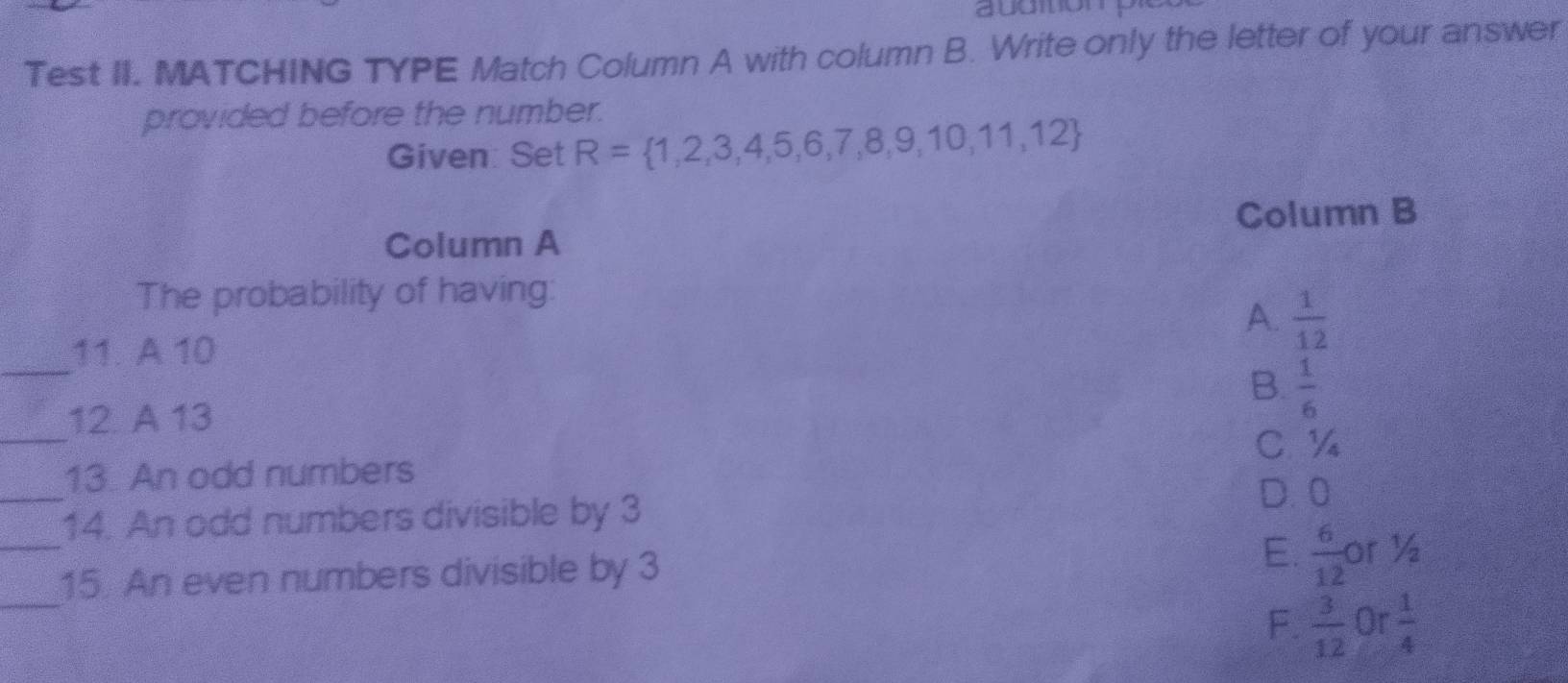 audition
Test II. MATCHING TYPE Match Column A with column B. Write only the letter of your answer
provided before the number.
Given: Set R= 1,2,3,4,5,6,7,8,9,10,11,12
Column B
Column A
The probability of having:
A.  1/12 
_11. A 10
B.  1/6 
_
12. A 13
C. ½
_
13. An odd numbers
14. An odd numbers divisible by 3
D. 0
_
_15. An even numbers divisible by 3 E.  6/12  or ½
F.  3/12  Or  1/4 