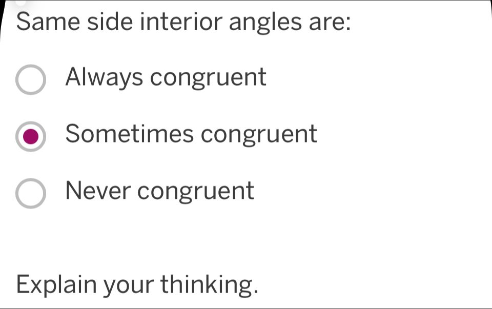 Same side interior angles are:
Always congruent
Sometimes congruent
Never congruent
Explain your thinking.