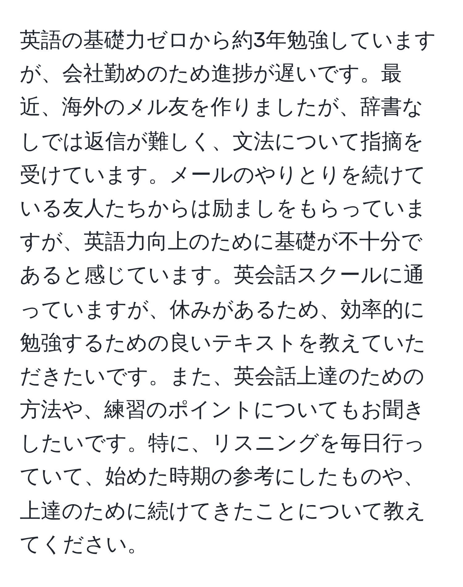 英語の基礎力ゼロから約3年勉強していますが、会社勤めのため進捗が遅いです。最近、海外のメル友を作りましたが、辞書なしでは返信が難しく、文法について指摘を受けています。メールのやりとりを続けている友人たちからは励ましをもらっていますが、英語力向上のために基礎が不十分であると感じています。英会話スクールに通っていますが、休みがあるため、効率的に勉強するための良いテキストを教えていただきたいです。また、英会話上達のための方法や、練習のポイントについてもお聞きしたいです。特に、リスニングを毎日行っていて、始めた時期の参考にしたものや、上達のために続けてきたことについて教えてください。