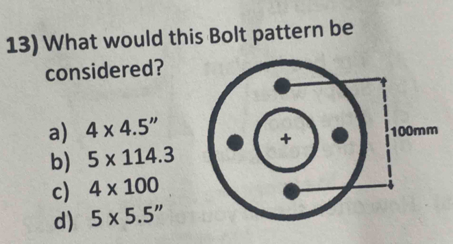 What would this Bolt pattern be
considered?
a) 4* 4.5''
b) 5* 114.3
c) 4* 100
d) 5* 5.5''