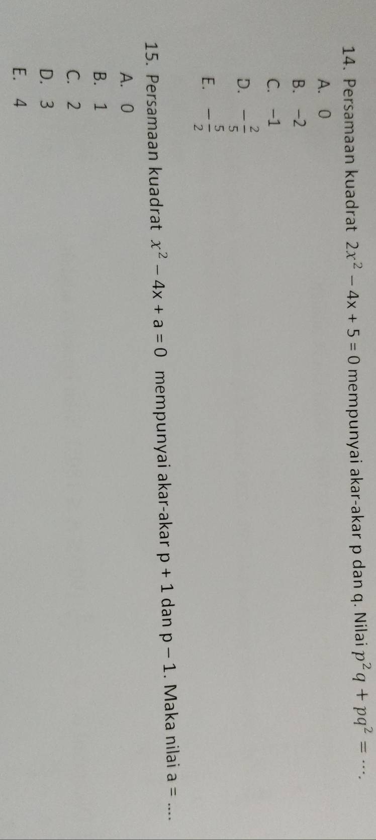 Persamaan kuadrat 2x^2-4x+5=0 mempunyai akar-akar p dan q. Nilai p^2q+pq^2= _. .
A. 0
B. -2
C. -1
D. - 2/5 
E. - 5/2 
15. Persamaan kuadrat x^2-4x+a=0 mempunyai akar-akar p+1 dan p-1. Maka nilai a= _
A. 0
B. 1
C. 2
D. 3
E. 4