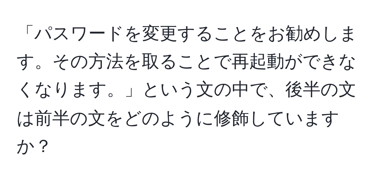 「パスワードを変更することをお勧めします。その方法を取ることで再起動ができなくなります。」という文の中で、後半の文は前半の文をどのように修飾していますか？