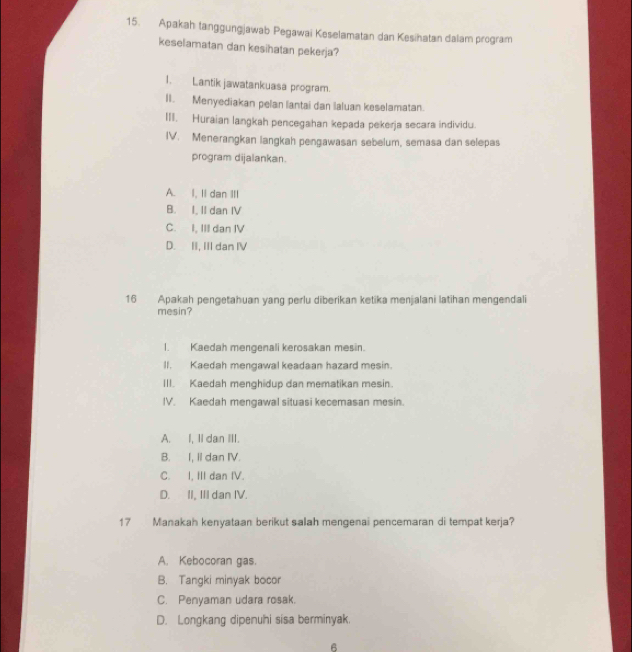 Apakah tanggungjawab Pegawai Keselamatan dan Kesihatan dalam program
keselamatan dan kesihatan pekerja?
1. Lantik jawatankuasa program.
II. Menyediakan pelan lantai dan Ialuan keselamatan.
III. Huraian langkah pencegahan kepada pekerja secara individu.
IV. Menerangkan langkah pengawasan sebelum, semasa dan selepas
program dijalankan.
A. I, II dan III
B. I, II dan IV
C. I, III dan IV
D. II, III dan IV
16 Apakah pengetahuan yang perlu diberikan ketika menjalani latihan mengendali
mesin?
I. Kaedah mengenali kerosakan mesin.
II. Kaedah mengawal keadaan hazard mesin.
III. Kaedah menghidup dan mematikan mesin.
IV. Kaedah mengawal situasi kecemasan mesin.
A. I, Il dan III.
B. I, II dan IV.
C. I, III dan IV.
D. II, III dan IV.
17 Manakah kenyataan berikut salah mengenai pencemaran di tempat kerja?
A. Kebocoran gas.
B. Tangki minyak bocor
C. Penyaman udara rosak.
D. Longkang dipenuhi sisa berminyak.
6